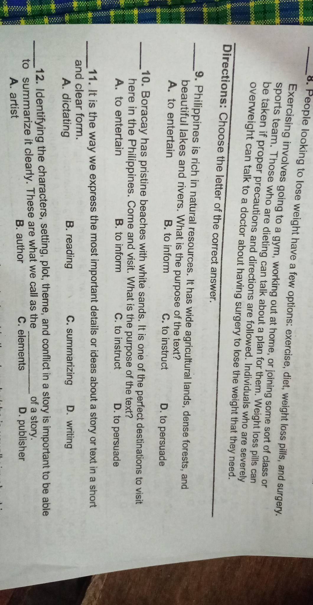 People looking to lose weight have a few options: exercise, diet, weight loss pills, and surgery.
Exercising involves going to a gym, working out at home, or joining some sort of class or
sports team. Those who are dieting can talk about a plan for them. Weight loss pills can
be taken if proper precautions and directions are followed. Individuals who are severely
overweight can talk to a doctor about having surgery to lose the weight that they need.
Directions: Choose the letter of the correct answer.
_9. Philippines is rich in natural resources. It has wide agricultural lands, dense forests, and
beautiful lakes and rivers. What is the purpose of the text?
A. to entertain B. to inform C. to instruct D. to persuade
_10. Boracay has pristine beaches with white sands. It is one of the perfect destinations to visit
here in the Philippines. Come and visit. What is the purpose of the text?
A. to entertain B. to inform C. to instruct D. to persuade
_
11. It is the way we express the most important details or ideas about a story or text in a short
and clear form.
A. dictating
B. reading C. summarizing D. writing
_12. Identifying the characters, setting, plot, theme, and conflict in a story is important to be able
to summarize it clearly. These are what we call as the_
of a story.
A. artist
B. author C. elements D. publisher
