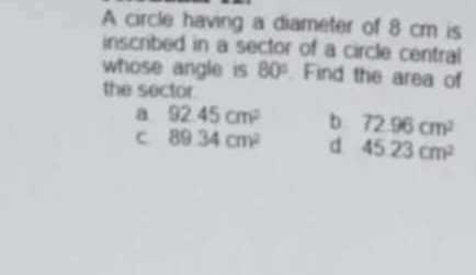 A circle having a diameter of 8 cm is
inscribed in a sector of a circle central
whose angle is 80°. Find the area of
the sector.
a 92.45cm^2 b 72.96cm^2
C. 89.34cm^2 d 45.23cm^2