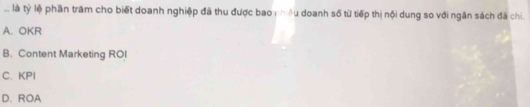 ... là tỷ lệ phần trăm cho biết doanh nghiệp đã thu được bao nhiêu doanh số từ tiếp thị nội dung so với ngân sách đã chi.
A. OKR
B. Content Marketing ROI
C.KPI
D. ROA