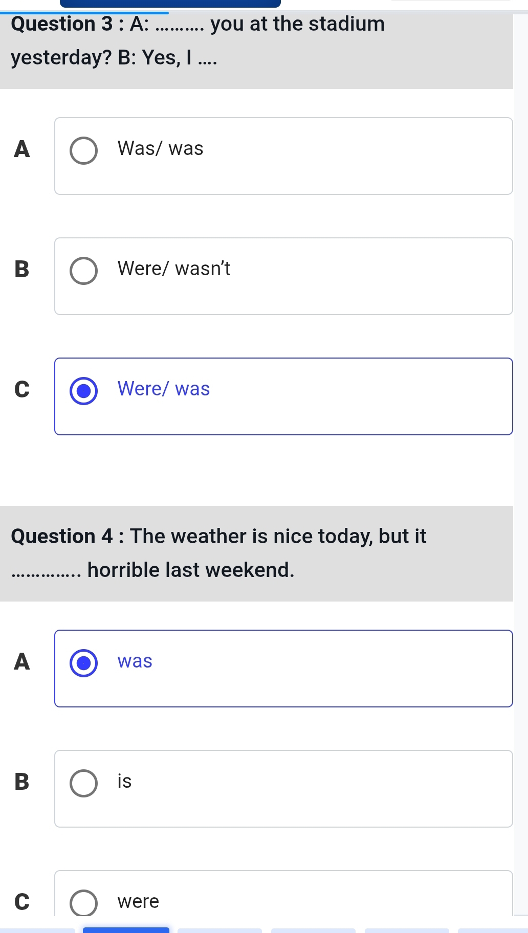 A: _you at the stadium
yesterday? B: Yes, I ....
A Was/ was
B Were/ wasn't
C Were/ was
Question 4 : The weather is nice today, but it
_horrible last weekend.
A was
B
is
C were