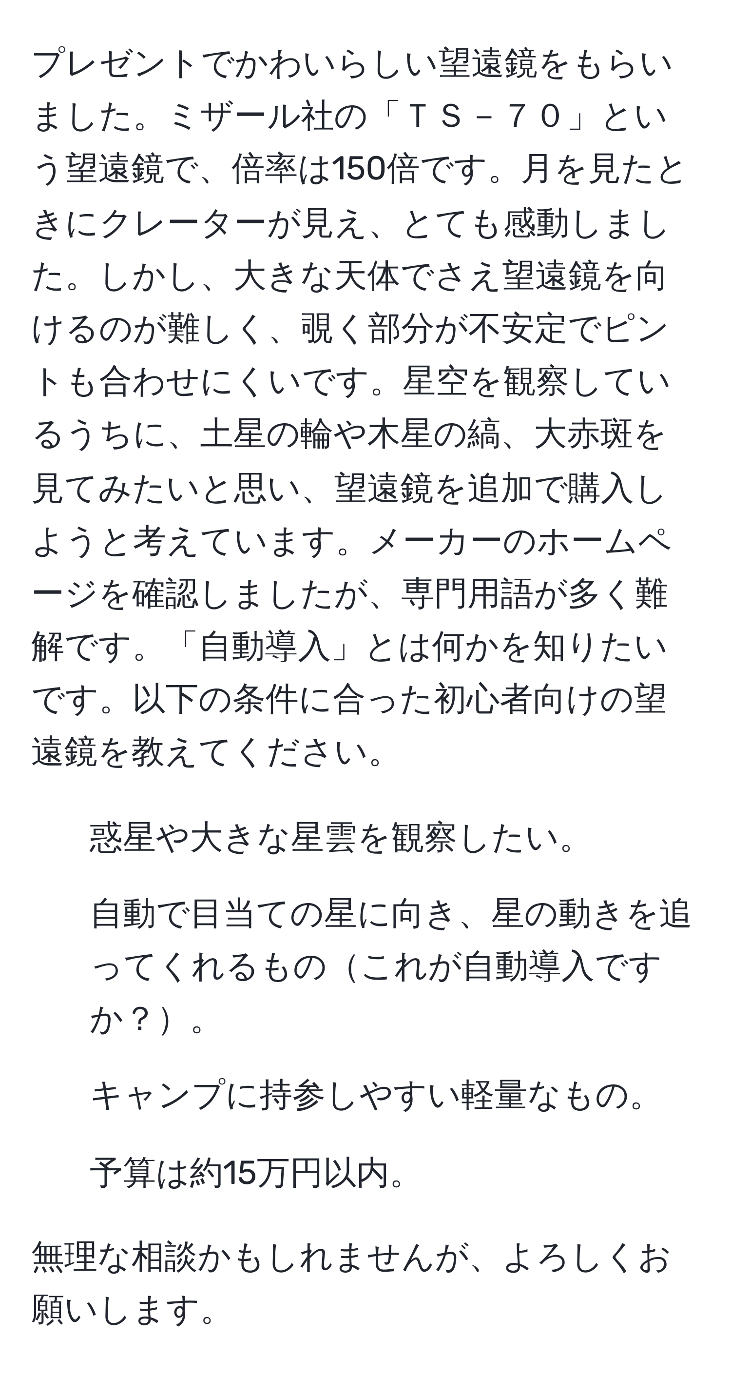 プレゼントでかわいらしい望遠鏡をもらいました。ミザール社の「ＴＳ－７０」という望遠鏡で、倍率は150倍です。月を見たときにクレーターが見え、とても感動しました。しかし、大きな天体でさえ望遠鏡を向けるのが難しく、覗く部分が不安定でピントも合わせにくいです。星空を観察しているうちに、土星の輪や木星の縞、大赤斑を見てみたいと思い、望遠鏡を追加で購入しようと考えています。メーカーのホームページを確認しましたが、専門用語が多く難解です。「自動導入」とは何かを知りたいです。以下の条件に合った初心者向けの望遠鏡を教えてください。  
- 惑星や大きな星雲を観察したい。  
- 自動で目当ての星に向き、星の動きを追ってくれるものこれが自動導入ですか？。  
- キャンプに持参しやすい軽量なもの。  
- 予算は約15万円以内。  

無理な相談かもしれませんが、よろしくお願いします。