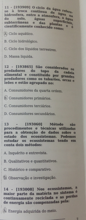 11 - [193909] O ciclo da água refere-
se à troca contínua de água na
hidrosfera, entre a atmosfera, a água
do solo, águas superficials,
subterrâneas e das plantas e é
cientificamente conhecido como:
A Ciclo aquático.
B. Ciclo hidrológico.
C. Ciclo dos líquidos terrestres.
D. Massa liquida.
12 - [193865] São considerados os
predadores do topo da cadela
alimental e constituído por grandes
predadores como os tubarões, orcas e
leões e estão agrupado no:
A. Consumidores da quarta ordem.
B Consumidores primários.
C. Consumidores terciários.
D. Consumidores secundários.
13 - [193060] Método são
procedimentos e técnicas utilizadas
para a obtenção de dados sobre o
estado dos ecossistemas. Podemos
estudar os ecossistemas tendo em
conta dois métodos:
A. Inquérito e entrevista.
B. Qualitativos e quantitativos.
C. Histórico e comparativo.
D. Observação e investigação.
14 - [193008] Nos ecossistemas, @
maior parte da matéria no sistema é
continuamente reciclada e as perdas
de energia são compensadas pela:
A. Energia adquirida do meio.
2