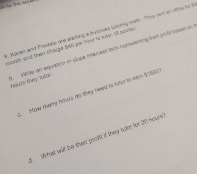 Write the equal 
. Karen and Freddie are starting a business tutoring math. They rent an office for $
month and then charge $40 per hour to tutor. (6 points 
. Write an equation in slope intercept form representing their profit based on
hours they tutor. 
. How many hours do they need to tutor to earn $1600
1. What will be their profit if they tutor for 20 hours