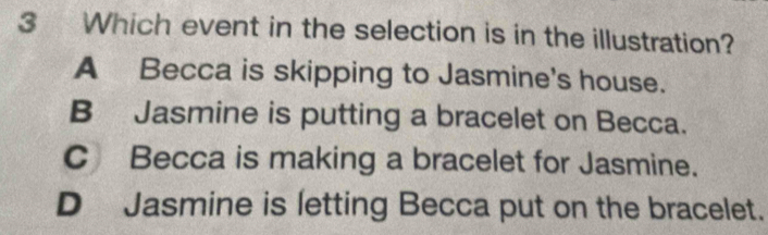 Which event in the selection is in the illustration?
A Becca is skipping to Jasmine's house.
B Jasmine is putting a bracelet on Becca.
C Becca is making a bracelet for Jasmine.
D Jasmine is letting Becca put on the bracelet.