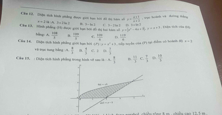 Diện tích hình phẳng được giới hạn bởi đồ thị hàm số y= (x+1)/x+2  , trục hoành và đường thắng
x=21 A:A.3+2ln 2 B. 3· ln 2 C. 3-2ln 2 D. 3+ln 2
Câu 13. Hình phẳng (H) được giới hạn bởi đồ thị hai hàm số y=|x^2-4x+3|,y=x+3 , Diện tích của (H)
bằng: A.  108/5  B.  109/5  C.  109/6  D.  119/6 
Câu 14. Diện tích hình phẳng giới hạn bởi (P):y=x^2+3 , tiếp tuyến của (P) tại điểm có hoành độ x=2
và trục tung bằng :A.  8/3  B.  4/3  C. 2 D.  7/3 
Câu 15. : Diện tích hình phẳng trong hình vẽ sau là : A.  8/3  B.  11/3  C.  7/3  D.  10/3 
abol chiều rộng 8 m . chiều cao 12.5 m.