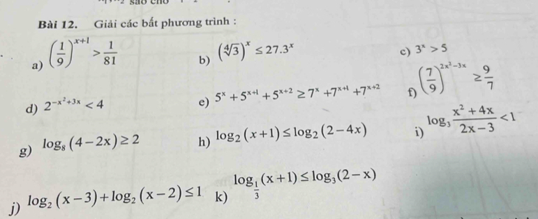 Giải các bất phương trình : 
a) ( 1/9 )^x+1> 1/81 
b) (sqrt[4](3))^x≤ 27.3^x
c) 3^x>5
d) 2^(-x^2)+3x<4</tex> 
e) 5^x+5^(x+1)+5^(x+2)≥ 7^x+7^(x+1)+7^(x+2) f ( 7/9 )^2x^2-3x≥  9/7 
g) log _8(4-2x)≥ 2 h) log _2(x+1)≤ log _2(2-4x) i) log _3 (x^2+4x)/2x-3 <1</tex> 
j) log _2(x-3)+log _2(x-2)≤ 1 k) log _ 1/3 (x+1)≤ log _3(2-x)