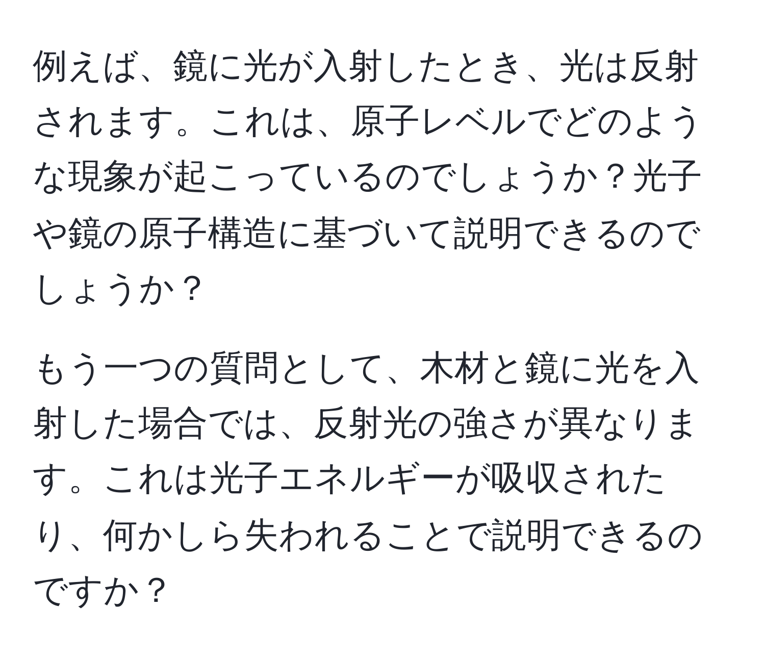 例えば、鏡に光が入射したとき、光は反射されます。これは、原子レベルでどのような現象が起こっているのでしょうか？光子や鏡の原子構造に基づいて説明できるのでしょうか？

もう一つの質問として、木材と鏡に光を入射した場合では、反射光の強さが異なります。これは光子エネルギーが吸収されたり、何かしら失われることで説明できるのですか？