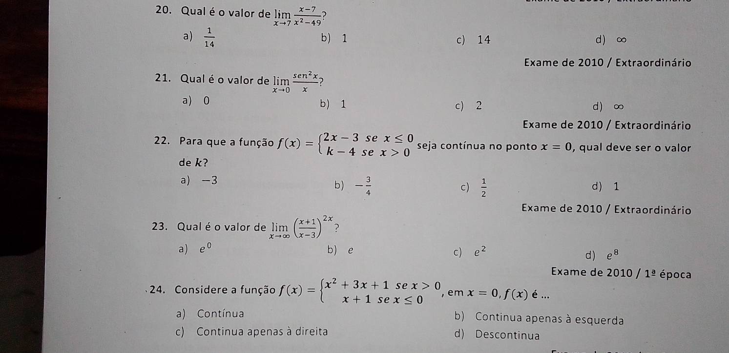 Qual éo valor de limlimits _xto 7 (x-7)/x^2-49  )
a)  1/14  b) 1 c) 14 d ∞
Exame de 2010 / Extraordinário
21. Qualé o valor de limlimits _xto 0 sen^2x/x  ?
a) 0 d ∞
b) 1 c) 2
Exame de 2010 / Extraordinário
22. Para que a função f(x)=beginarrayl 2x-3sex≤ 0 k-4sex>0endarray. seja contínua no ponto x=0 , qual deve ser o valor
de k?
a) -3
b) - 3/4   1/2  d) 1
c)
Exame de 2010 / Extraordinário
23. Qual é o valor de limlimits _xto ∈fty ( (x+1)/x-3 )^2x
a) e^0 b) e e^2
c)
d) e^8
Exame de 2010/1^(_ a) época
24. Considere a função f(x)=beginarrayl x^2+3x+1sec x>0 x+1sec x≤ 0endarray. , em x=0,f(x) é ...
a) Contínua
b) Continua apenas à esquerda
c) Continua apenas à direita d) Descontinua