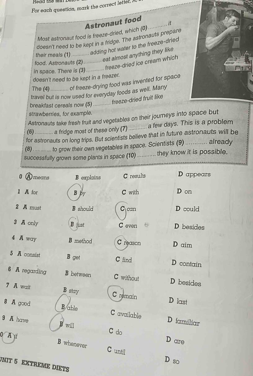 Read th t 
For each question, mark the correct letter, I
Astronaut food_
it
Most astronaut food is freeze-dried, which (0)
doesn't need to be kept in a fridge. The astronauts prepare
their meals (1)_ adding hot water to the freeze-dried
food. Astronauts (2)_
eat almost anything they like
freeze-dried ice cream which
in space. There is (3)_
doesn't need to be kept in a freezer.
The (4) of freeze-drying food was invented for space
travel but is now used for everyday foods as well. Many
breakfast cereals now (5) ... freeze-dried fruit like
strawberries, for example.
Astronauts take fresh fruit and vegetables on their journeys into space but
(6) a fridge most of these only (7) _a few days. This is a problem
for astronauts on long trips. But scientists believe that in future astronauts will be
(8)_ to grow their own vegetables in space. Scientists (9) _already
successfully grown some plants in space (10) _they know it is possible.
0 A means B explains C results
D appears
1 A for B by C with D on
2 A must B should C can D could
3 A only B just C even D besides
4 A way B method C reason D aim
5 A consist B get C find D contain
6 A regarding B between C without D besides
7 A wait B stay C remain D last
8 A good Bable C available D familiar
9 A have B will C do
D are
0 A if B whenever C until
D so
UNIT 5 EXTREME DIETS