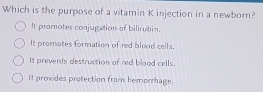 Which is the purpose of a vitamin K injection in a newborn?
It promotes conjugation of bilirubin.
It promates formation of red blood cells.
it prevents destruction of red blood cells.
It provides protection from hemorrhage.