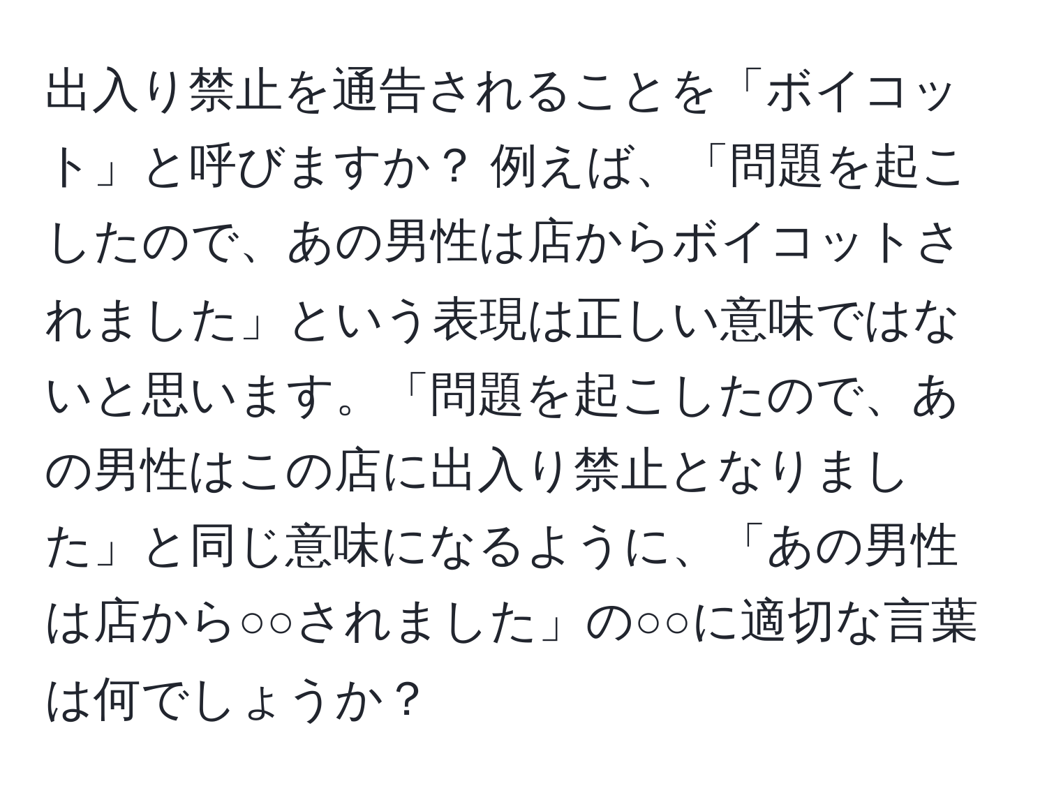 出入り禁止を通告されることを「ボイコット」と呼びますか？ 例えば、「問題を起こしたので、あの男性は店からボイコットされました」という表現は正しい意味ではないと思います。「問題を起こしたので、あの男性はこの店に出入り禁止となりました」と同じ意味になるように、「あの男性は店から○○されました」の○○に適切な言葉は何でしょうか？