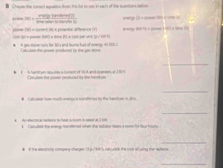 Choose the correct equason from this hat to ust in each of the questions below
(W)= enceffansiferend(I)/tometaleentotimeter(I)  energy () = power (W) i time (s)
P/P (W)= curent (A) × posential différence (V) n mgy diW h) = power ( (W) x tene () 
cast (p) = power (I6V) x time (h) x cost perunit (p / kN h)
A gas eove rubs for 30 s and burns fuel of energy 45 000.J. 
Calculase the power produced by the gas stove. 
_ 
、 1 A hairdryen requires a cument of 10.A and operates at 230V
Caiculate the power produced by the hairdryer. 
_ 
# Calculaze how much energy it tansfered by the handryer in 306. 
_ 
An electrical radiator to heat a room is razed at 2 N
Calculse the onergy transfersed when the radiator bears a rosm for four hours
_ 
I If the electricity company charges 15 p./ KW h, calculate the cost of using the radiator 
_