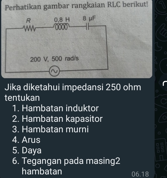 Perhatikan gambar rangkaian RLC berikut! 91
Jika diketahui impedansi 250 ohm
tentukan 
1. Hambatan induktor 
2. Hambatan kapasitor 
3. Hambatan murni 
4. Arus 
5. Daya
6. Tegangan pada masing2 
hambatan 06.18