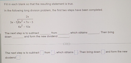 Fill in each blank so that the resulting statement is true 
In the following long division problem, the first two steps have been completed.
beginarrayr 2x 3x-5encloselongdiv 6x^2+7x-3 6x^2-10xendarray
The next step is to subtract _from _, which obtains _. Then bring 
_ 
down and form the new dividend _ 
The next step is to subtract □ from □ , which obtains □. Then bring down □ and form the new 
dividend □.