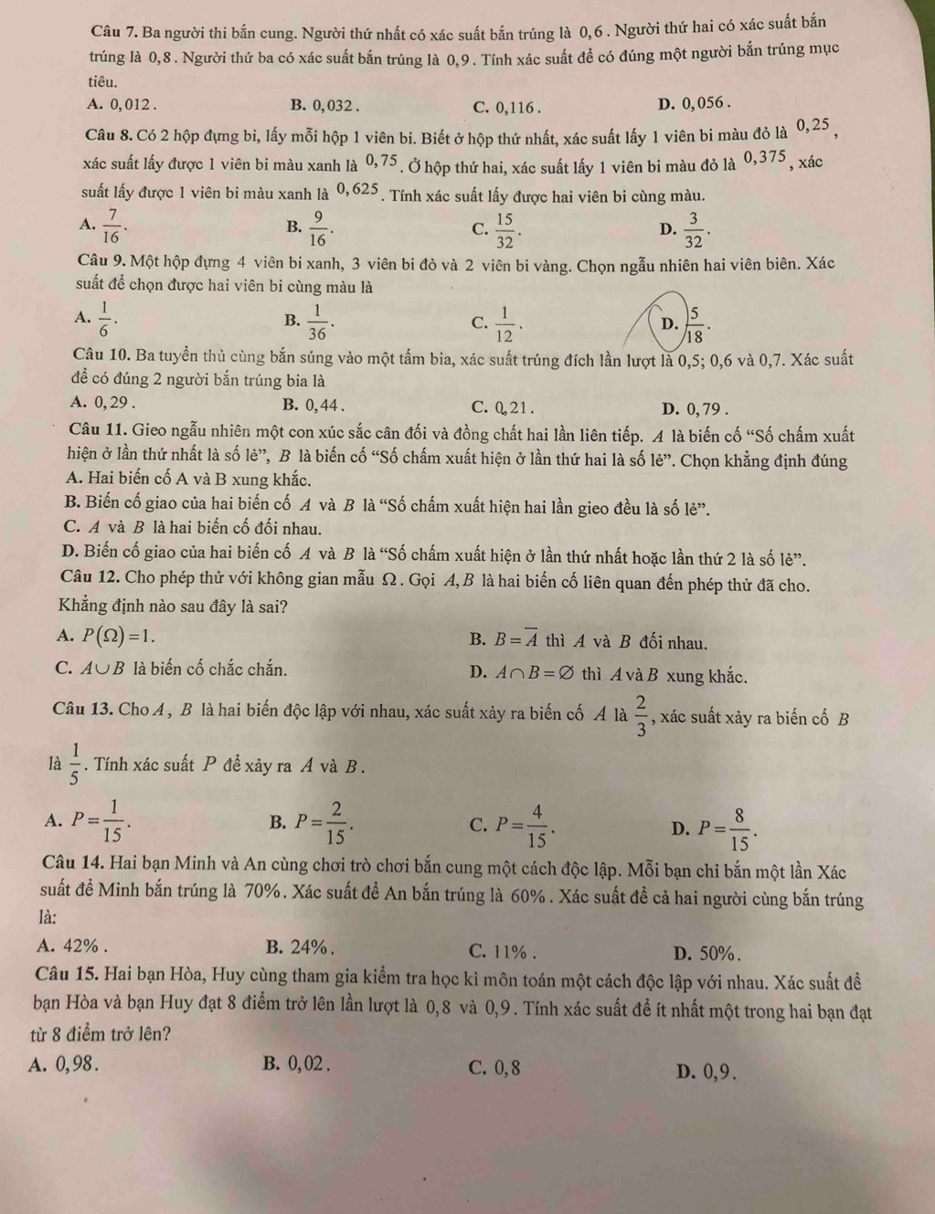 Ba người thi bắn cung. Người thứ nhất có xác suất bắn trúng là 0,6 . Người thứ hai có xác suất bắn
trúng là 0,8 . Người thứ ba có xác suất bắn trúng là 0,9 . Tính xác suất để có đúng một người bắn trúng mục
tiêu.
A. 0, 012 . B. 0, 032 . C. 0,116 . D. 0, 056 .
Câu 8. Có 2 hộp đựng bi, lấy mỗi hộp 1 viên bi. Biết ở hộp thứ nhất, xác suất lấy 1 viên bi màu đỏ là 0,25 ,
xác suất lấy được 1 viên bi màu xanh là 0,75. Ở hộp thứ hai, xác suất lấy 1 viên bi màu đỏ là 0,375 , xác
suất lấy được 1 viên bi màu xanh là 0, 625 . Tính xác suất lấy được hai viên bi cùng màu.
A.  7/16 .  9/16 .  15/32 .  3/32 .
B.
C.
D.
Câu 9. Một hộp đựng 4 viên bi xanh, 3 viên bi đỏ và 2 viên bi vàng. Chọn ngẫu nhiên hai viên biên. Xác
suất để chọn được hai viên bi cùng màu là
A.  1/6 ·  1/36 .  1/12 .  5/18 .
B.
C.
D.
Câu 10. Ba tuyển thủ cùng bắn súng vào một tấm bia, xác suất trúng đích lần lượt là 0,5; 0,6 và 0,7. Xác suất
để có đúng 2 người bắn trúng bia là
A. 0, 29 . B. 0, 44 . C. 0,21. D. 0, 79 .
Câu 11. Gieo ngẫu nhiên một con xúc sắc cân đối và đồng chất hai lần liên tiếp. A là biến cố “Số chấm xuất
hiện ở lần thứ nhất là số lẻ”, B là biến cố “Số chấm xuất hiện ở lần thứ hai là số le'' *. Chọn khẳng định đúng
A. Hai biến cố A và B xung khắc.
B. Biến cố giao của hai biến cố A và B là “Số chấm xuất hiện hai lần gieo đều là số lẻ”.
C. A và B là hai biến cố đối nhau.
D. Biến cố giao của hai biến cố A và B là “Số chấm xuất hiện ở lần thứ nhất hoặc lần thứ 2 là số lẻ”.
Câu 12. Cho phép thử với không gian mẫu Ω . Gọi A, B là hai biến cố liên quan đến phép thử đã cho.
Khẳng định nào sau đây là sai?
A. P(Omega )=1. B. B=overline A thì A và B đối nhau.
C. A ∪ B là biến cố chắc chắn. D. A∩ B=varnothing thì A và B xung khắc.
Câu 13. Cho A , B là hai biến độc lập với nhau, xác suất xảy ra biến cố Á là  2/3  , xác suất xảy ra biến cố B
là  1/5 . Tính xác suất P để xảy ra A và B .
A. P= 1/15 . P= 2/15 . C. P= 4/15 . D. P= 8/15 .
B.
Câu 14. Hai bạn Minh và An cùng chơi trò chơi bắn cung một cách độc lập. Mỗi bạn chi bắn một lần Xác
suất đề Minh bắn trúng là 70%. Xác suất đề An bắn trúng là 60% . Xác suất đề cả hai người cùng bắn trúng
là:
A. 42% . B. 24% . C. 11% . D. 50% .
Câu 15. Hai bạn Hòa, Huy cùng tham gia kiểm tra học kì môn toán một cách độc lập với nhau. Xác suất đề
bạn Hòa và bạn Huy đạt 8 điểm trở lên lần lượt là 0,8 và 0,9 . Tính xác suất để ít nhất một trong hai bạn đạt
từ 8 điểm trở lên?
A. 0,98 . B. 0, 02 . C. 0,8 D. 0, 9 .