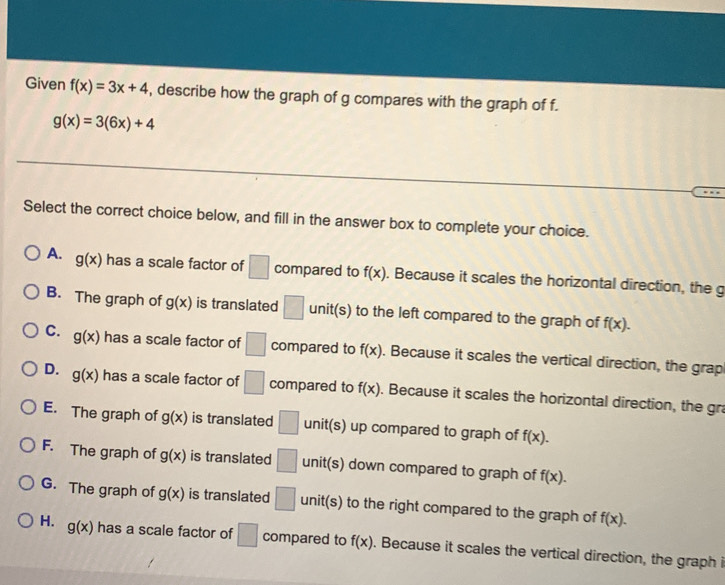 Given f(x)=3x+4 , describe how the graph of g compares with the graph of f.
g(x)=3(6x)+4
Select the correct choice below, and fill in the answer box to complete your choice.
A. g(x) has a scale factor of □ compared to f(x). Because it scales the horizontal direction, the g
B. The graph of g(x) is translated □ unit(s) to the left compared to the graph of f(x).
C. g(x) has a scale factor of □ compared to f(x). Because it scales the vertical direction, the grap
D. g(x) has a scale factor of □ compared to f(x). Because it scales the horizontal direction, the gra
E. The graph of g(x) is translated □ unit(s) up compared to graph of f(x).
F. The graph of g(x) is translated □ unit(s) down compared to graph of f(x).
G. The graph of g(x) is translated □ unit(s) to the right compared to the graph of f(x). 
H. g(x) has a scale factor of □ compared to f(x). Because it scales the vertical direction, the graph i