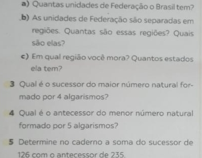 Quantas unidades de Federação o Brasil tem? 
b) As unidades de Federação são separadas em 
regiões. Quantas são essas regiões? Quais 
são elas? 
c) Em qual região você mora? Quantos estados 
ela tem? 
3 Qual é o sucessor do maior número natural for- 
mado por 4 algarismos? 
4 Qual é o antecessor do menor número natural 
formado por 5 algarismos? 
5 Determine no caderno a soma do sucessor de
126 com o antecessor de 235.