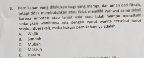 Pernikahan yang dilakukan bagi yang mampu dan aman dari fitnah,
tetapi tidak membutuhkan atau tidak memiliki syahwat sama sekal 
karena impoten atau lanjut usia atau tidak mampu menafkahi 
sedangkan wanitanya rela dengan syarat wanita tersebut harus .
rasyidah(berakal), maka hukum pernikahannya adalah,.-
A. Wajjib B. Sunnah
C. Mubah
D. Makruh
E. Haram