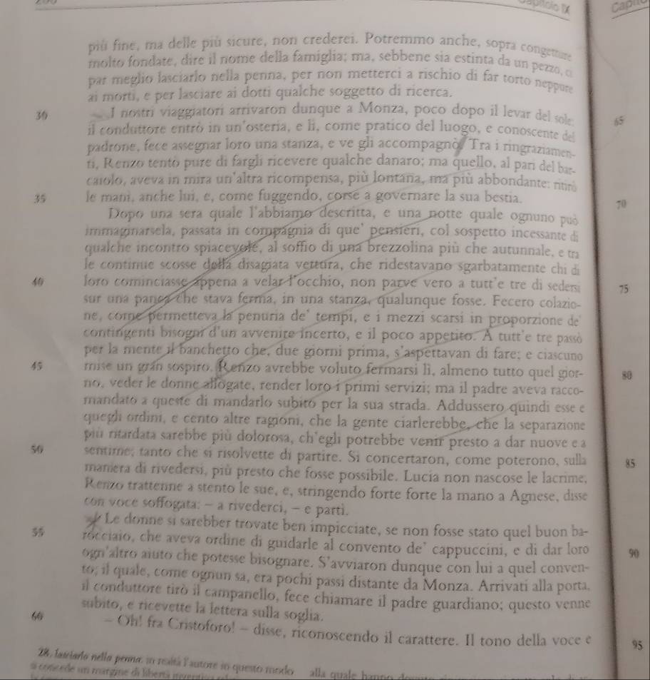 Capho
più fine, ma delle più sicure, non crederei. Potremmo anche, sopra congemare
molto fondate, dire il nome della famiglia; ma, sebbene sia estinta da un pezzo, o
par meglio lasciarlo nella penna, per non metterci a rischio di far torto neppure
ai morti, e per lasciare ai dotti qualche soggetto di ricerca.
36 I nostri viaggiatorí arrivaron dunque a Monza, poco dopo il levar del sole 65
il conduttore entró in un'osteria, e li, come pratico del luogo, e conoscente del
padrone, fece assegnar loro una stanza, e ve gli accompagnò. Tra i ringraziamen-
ni, Renzo tento pure di fargli ricevere qualche danaro; ma quello, al pari del ba
caiolo, aveva in mira un'altra ricompensa, più lontana, ma più abbondante: nur
35 le mani, anche lui, e, come fuggendo, corsé a governare la sua bestia.
70
Dopo una sera quale l'abbiamo descritta, e una notte quale ognuno puó
immaginarsela, passata in compágnia di que' pensieri, col sospetto incessante di
qualche incontro spiacevole, al soffio di una brezzolina più che autunnale, e ua
le continue scosse della disagiata vettura, che ridestavano sgarbatamente chi di
4 loro cominciasse appena a velar locchio, non parve vero a tutt'e tre di sedem 75
sur una panca the stava ferma, in una stanza, qualunque fosse. Fecero colazie-
ne, come permetteva la penuria de' tempi, e i mezzi scarsi in proporzione de
contingenti bisogni d'un avvenite incerto, e il poco appetito. A tutt'e tre passò
per la mente il banchetto che, due giorni prima, s'aspettavan di fare; e ciascuno
45 mise un gran sospiro. R enzo avrebbe voluto fermarsi lì, almeno tutto quel gior- 80
no, veder le donne allogate, render loro i primi servizi; ma il padre aveva racco-
mandato a queste di mandarlo subitó per la sua strada. Addussero quindi esse e
quegh ordini, e cento altre ragioni, che la gente ciarlerebbe, che la separazione
più ritardata sarebbe più dolorosa, ch'egli potrebbe venir presto a dar nuove e a
50 sentime; tanto che si risolvette di partire. Si concertaron, come poterono, sulla 85
manera di rivedersi, più presto che fosse possibile. Lucia non nascose le lacrime,
Renzo trattenne a stento le sue, e, stringendo forte forte la mano a Agnese, disse
con voce soffogata: - a rivederci, - e parti.
Le donne si sarebber trovate ben impicciate, se non fosse stato quel buon ba-
5 rocciaio, che aveva ordine di guidarle al convento de’ cappuccini, e di dar loro 90
ogn'altro aluto che potesse bisognare. S’avviaron dunque con lui a quel conven-
to; il quale, come ognun sa, era pochi passi distante da Monza. Arrivati alla porta.
il conduttore tirò il campanello, fece chiamare il padre guardiano; questo venne
subito, e ricevette la lettera sulla soglia.
6 - Oh! fra Cristoforo! - disse, riconoscendo il carattere. Il tono della voce e 95
28, fasiardo nello penna, sn realtá lautore io questo modo alla quale hanno de
a coneede un margine di libertá gvent