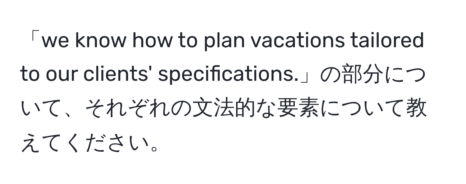 「we know how to plan vacations tailored to our clients' specifications.」の部分について、それぞれの文法的な要素について教えてください。