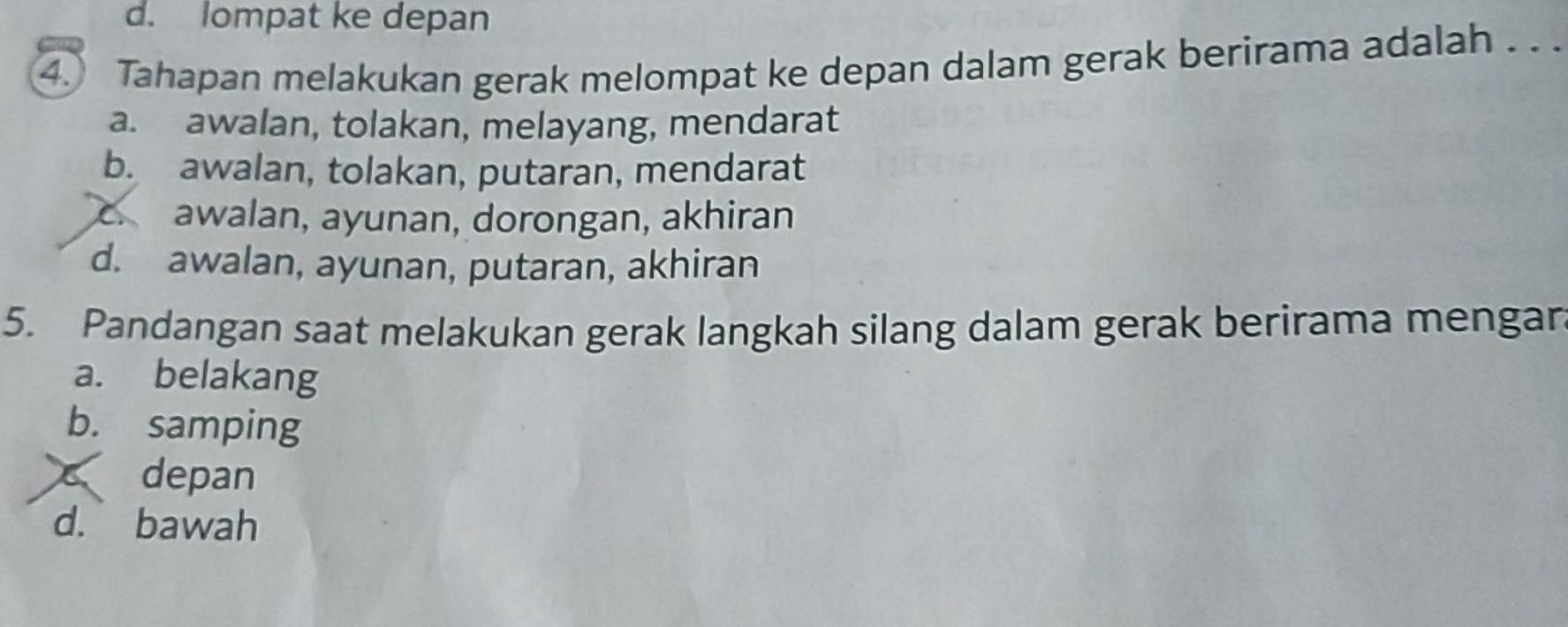 d. lompat ke depan
4. Tahapan melakukan gerak melompat ke depan dalam gerak berirama adalah . .
a. awalan, tolakan, melayang, mendarat
b. awalan, tolakan, putaran, mendarat
c awalan, ayunan, dorongan, akhiran
d. awalan, ayunan, putaran, akhiran
5. Pandangan saat melakukan gerak langkah silang dalam gerak berirama mengar.
a. belakang
b. samping
depan
d. bawah