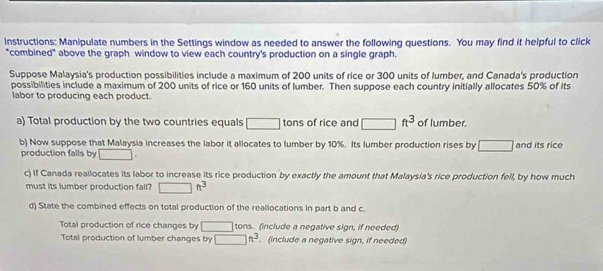 Instructions: Manipulate numbers in the Settings window as needed to answer the following questions. You may find it helpful to click 
"combined" above the graph window to view each country's production on a single graph. 
Suppose Malaysia's production possibilities include a maximum of 200 units of rice or 300 units of lumber, and Canada's production 
possibilities include a maximum of 200 units of rice or 160 units of lumber. Then suppose each country initially allocates 50% of its 
labor to producing each product. 
a) Total production by the two countries equals □ tons of rice and □ ft^3 of lumber. 
b) Now suppose that Malaysia increases the labor it allocates to lumber by 10%. Its lumber production rises by □ and its rice 
production falls by □. 
c) If Canada reallocates its labor to increase its rice production by exactly the amount that Malaysia's rice production fell, by how much 
must its lumber production fall? □ ft^3
d) State the combined effects on total production of the reallocations in part b and c. 
Total production of rice changes by □ tons. (include a negative sign, if needed) 
Total production of lumber changes by □ ft^3 (include a negative sign, if needed)