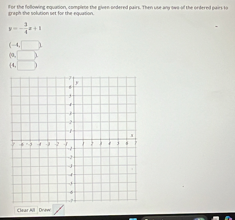 For the following equation, complete the given ordered pairs. Then use any two of the ordered pairs to 
graph the solution set for the equation.
y=- 3/4 x+1
(-4,□ ),
(0,□ ).
(4,□ )
Clear All Draw: