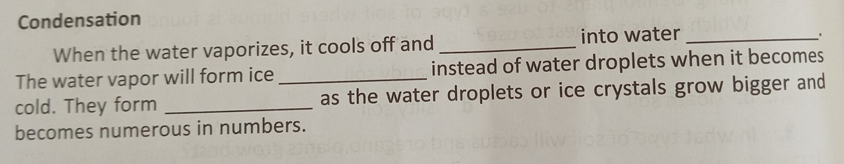 Condensation 
When the water vaporizes, it cools off and _into water_ 
The water vapor will form ice instead of water droplets when it becomes 
cold. They form __as the water droplets or ice crystals grow bigger and 
becomes numerous in numbers.