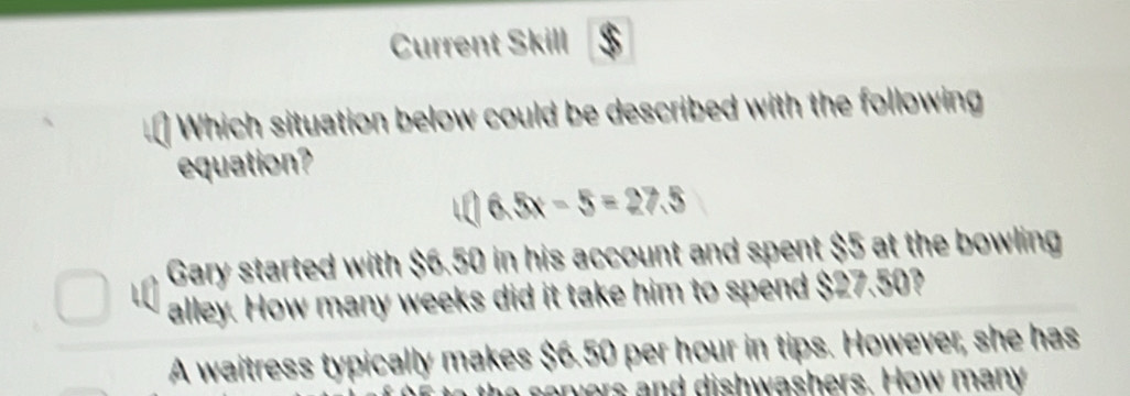 Current Skill
Which situation below could be described with the following
equation?
6.5x-5=27.5
Gary started with $6.50 in his account and spent $5 at the bowling
alley. How many weeks did it take him to spend $27.50?
A waitress typically makes $6.50 per hour in tips. However, she has
he servers and dishwashers. How many