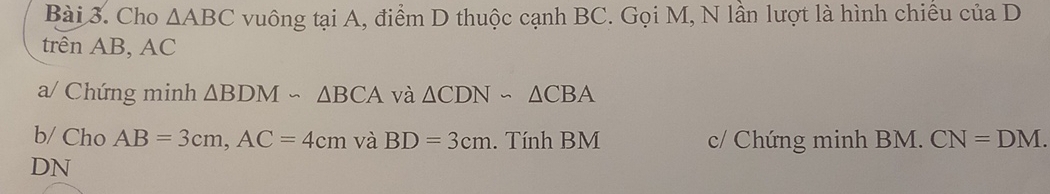 Cho △ ABC vuông tại A, điểm D thuộc cạnh BC. Gọi M, N lần lượt là hình chiều của D 
trên AB, AC
a/ Chứng minh △ BDMsim △ BCA và △ CDNsim △ CBA
b/ Cho AB=3cm, AC=4cm và BD=3cm. Tính BM c/ Chứng minh BM. CN=DM. 
DN