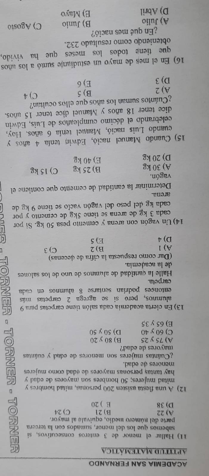 ACADEMIA SAN FERNANDO
aptituD MATemática
11) Hallar el menor de 3 enteros consecutivos, si 
sabemos que los del meñor, sumados con la tercera
parte del número medio, equivals al mayor.
A) 22 B)21 C) 24
D) 38 E ) 20
12) A una fiesta asisten 200 personas, mitad hombres y
mitad mujeres; 50 hombres son mayores de edad y
hay tantas personas mayores de edad como mujeres .
menores de edad.
¿Cuántas mujeres son menores de edad y cuántas
mayores de edad?
A) 75 y 25 B) 80 y 20
C) 60 y 40 D) 50 y 50
E) 65 y 35
13) En cierta academia cada salón tiene carpetas para 9 QC
alumnos, pero si se agrega 2 carpetas más
entonces podrían sentarse 8 alumnos en cada
curpeta.
Halle la gantidad de alumnos de uno de los salones
de la academia.
(Dar como respuesta la cifra de decenas)
A) 1 B) 2 C) 3
D) 4 E) 5 C
14) Un vagón con arena y cemento pesa 50 kg. Si por
cada 3 kg de arena se tiene 5kg de cemento y por
cada kg del peso del vagón vacío se tiene 9 kg de
arena.
Determinar la cantídad de cemento que contiene el
vagón,
A) 30 kg B)25kg C) 15 kg
D) 20 kg E) 40 kg
15) Cuando Manuel nació, Edwin tenfa 4 años y
cuando Luis nació, Manuel tenía 6 años. Hoy,
celebrando el décimo cumpleaños de Luis, Edwin
dice tener 18 años y Manuel dice tener 15 años.
¿Cuántos suman los años que ellos ocultan?
A) 2 B) 5 C) 4
D) 3 E) 6
16) En el mes de mayo un estudiante sumó a los años
que tiene todos los meses que ha vivido,
obteniendo como resultado 232.
¿En qué mes nació?
A) Julío B) Junio C) Agosto
D) Abril E) Mayo