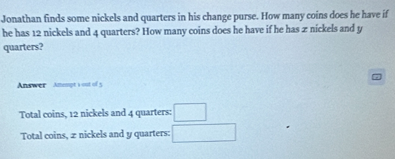 Jonathan finds some nickels and quarters in his change purse. How many coins does he have if
he has 12 nickels and 4 quarters? How many coins does he have if he has z nickels and y
quarters?
Answer Amempt 1 out of 5
Total coins, 12 nickels and 4 quarters: □
Total coins, 2 nickels and y quarters: □