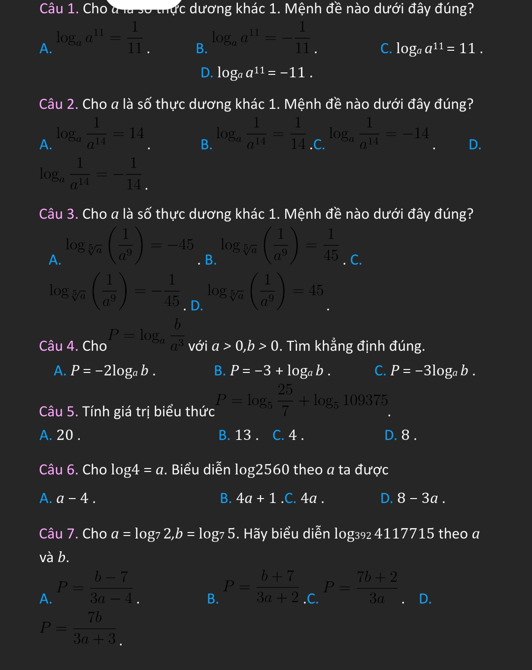 Cho d là số thực dương khác 1. Mệnh đề nào dưới đây đúng?
A. log _aa^(11)= 1/11 
B. log _aa^(11)=- 1/11 
C. log _aa^(11)=11.
D. log _aa^(11)=-11.
Câu 2. Cho a là số thực dương khác 1. Mệnh đề nào dưới đây đúng?
A. log _a 1/a^(14) =14
B. log _a 1/a^(14) = 1/14  .C. log _a 1/a^(14) =-14 D.
log _a 1/a^(14) =- 1/14 
Câu 3. Cho a là số thực dương khác 1. Mệnh đề nào dưới đây đúng?
A. log _sqrt[5](a)( 1/a^9 )=-45
B. log _sqrt[5](a)( 1/a^9 )= 1/45 . C.
log _sqrt[5](a)( 1/a^9 )=- 1/45  log _sqrt[5](a)( 1/a^9 )=45. D.
Câu 4. Cho P=log _a b/a^3  với a>0,b>0. Tìm khẳng định đúng.
A. P=-2log _ab. B. P=-3+log _ab. C. P=-3log _ab.
Câu 5. Tính giá trị biểu thức P=log _5 25/7 +log _5109375
A. 20 . B. 13 . I C. 4 . D. 8 .
Câu 6. Cho log 4=a. Biểu diễn I log 2560 I theo a ta được
A. a-4. B. 4a+1.C.4a. D. 8-3a.
Câu 7. Cho a=log _72,b=log _75 5. Hãy biểu diễn log₃ 4117715 theo a
và b.
B. P= (b+7)/3a+2 
A. P= (b-7)/3a-4 ..C. P= (7b+2)/3a . D.
P= 7b/3a+3 