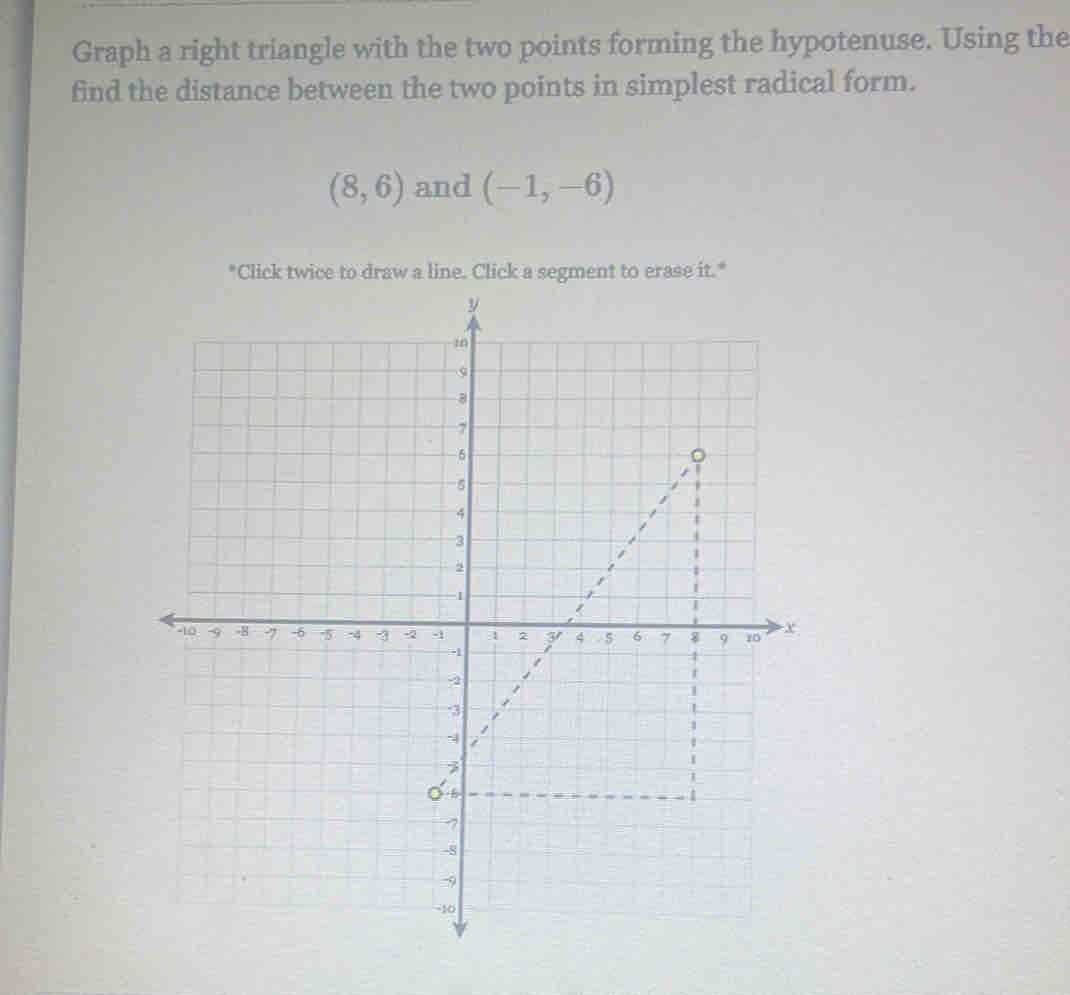 Graph a right triangle with the two points forming the hypotenuse. Using the 
find the distance between the two points in simplest radical form.
(8,6) and (-1,-6)
"Click twice to draw a line. Click a segment to erase it."