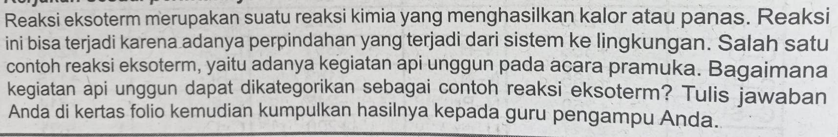 Reaksi eksoterm merupakan suatu reaksi kimia yang menghasilkan kalor atau panas. Reaksi 
ini bisa terjadi karena adanya perpindahan yang terjadi dari sistem ke lingkungan. Salah satu 
contoh reaksi eksoterm, yaitu adanya kegiatan api unggun pada acara pramuka. Bagaimana 
kegiatan api unggun dapat dikategorikan sebagai contoh reaksi eksoterm? Tulis jawaban 
Anda di kertas folio kemudian kumpulkan hasilnya kepada guru pengampu Anda.