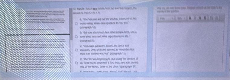 Part Bc Seied bug arints brom te lnd tat supped tne o you van sgs dacd rote. Weld venlied ad had sck to w
anwet to (Part A? (Í 4.1) o s
A. "She had one leg out the window, batanced on th   “ 4
C metat raiting, when Jane grabbed for her arm."
(parograph 73)
D. "But new she 'd seen how other people lived, sho'd
ween what Jane and Yelta expected out of life."
(paragraph E)
C. "Girls were packed in around the doors and 
elevators. Onty a handful spemed to rempmber tat
there was another way out." (paragraph 11)
D. "The fire was beginning to race along the streams of
oi. Beita had to jamp past it. And then Jane was on one
side of the flames, Belta on the othet." (paragraph 21)
# The and to maka sme Haral and Hl and ad