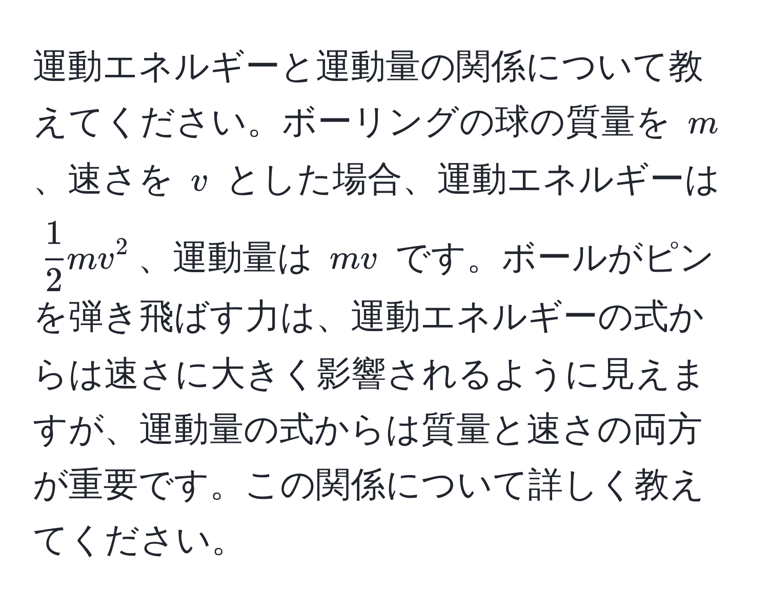 運動エネルギーと運動量の関係について教えてください。ボーリングの球の質量を $m$、速さを $v$ とした場合、運動エネルギーは $  1/2  mv^2 $、運動量は $ mv $ です。ボールがピンを弾き飛ばす力は、運動エネルギーの式からは速さに大きく影響されるように見えますが、運動量の式からは質量と速さの両方が重要です。この関係について詳しく教えてください。