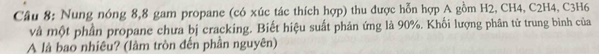 Nung nóng 8, 8 gam propane (có xúc tác thích hợp) thu được hỗn hợp A gồm H2, CH4, C2H4, C3H6
và một phần propane chưa bị cracking. Biết hiệu suất phản ứng là 90%. Khối lượng phân tử trung bình của 
A là bao nhiêu? (làm tròn đến phần nguyên)