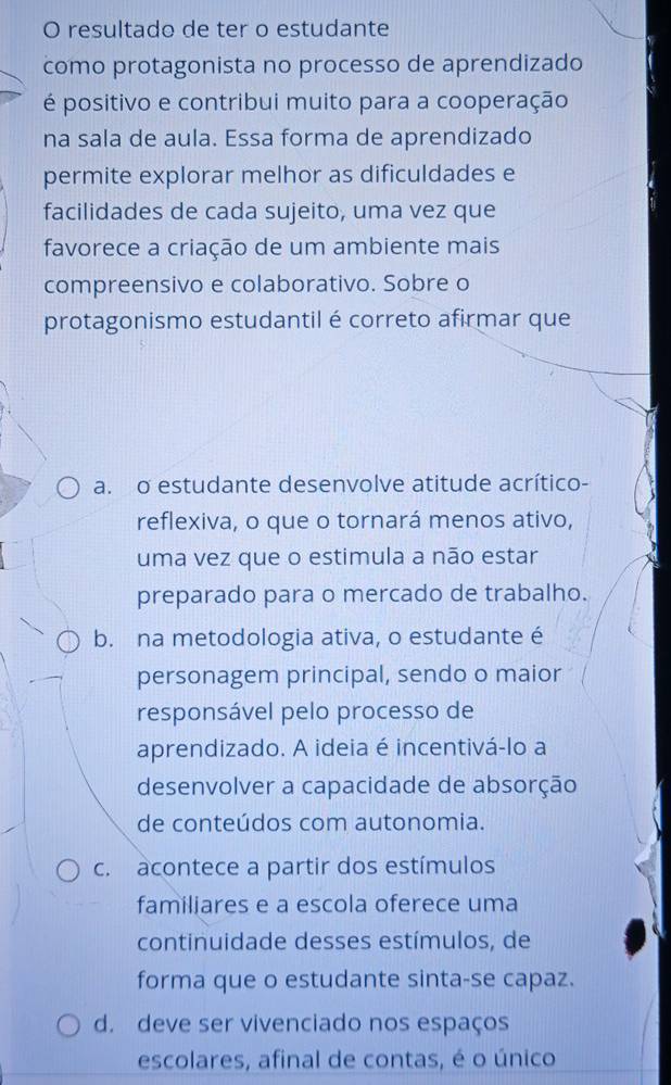 resultado de ter o estudante
como protagonista no processo de aprendizado
é positivo e contribui muito para a cooperação
na sala de aula. Essa forma de aprendizado
permite explorar melhor as dificuldades e
facilidades de cada sujeito, uma vez que
favorece a criação de um ambiente mais
compreensivo e colaborativo. Sobre o
protagonismo estudantil é correto afirmar que
a. o estudante desenvolve atitude acrítico-
reflexiva, o que o tornará menos ativo,
uma vez que o estimula a não estar
preparado para o mercado de trabalho.
b. na metodologia ativa, o estudante é
personagem principal, sendo o maior
responsável pelo processo de
aprendizado. A ideia é incentivá-lo a
desenvolver a capacidade de absorção
de conteúdos com autonomia.
c. acontece a partir dos estímulos
familiares e a escola oferece uma
continuidade desses estímulos, de
forma que o estudante sinta-se capaz.
d. deve ser vivenciado nos espaços
escolares, afinal de contas, é o único