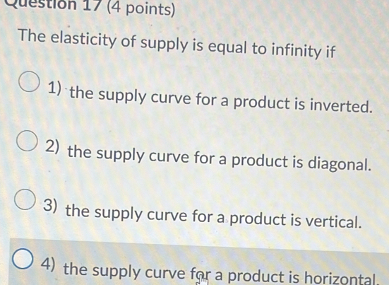 The elasticity of supply is equal to infinity if
1) the supply curve for a product is inverted.
2) the supply curve for a product is diagonal.
3) the supply curve for a product is vertical.
4) the supply curve for a product is horizontal.