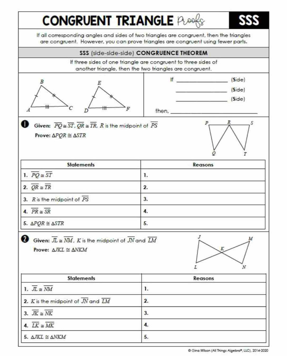 CONGRUENT TRIANGLE Proofs SSS
If all corresponding angles and sides of two triangles are congruent, then the triangles
are congruent. However, you can prove triangles are congruent using fewer parts.
SSS (side-side-side) CONGRUENCE THEOREM
If three sides of one triangle are congruent to three sides of
another triangle, then the two triangles are congruent.
If _(Side)
_(Side)
_(Side)
 
then,_
I Given: overline PQ≌ overline ST,overline QR≌ overline TR R is the midpoint of overline PS
P, R s
Prove: △ PQR≌ △ STR
T
Given: overline JL≌ overline NM , K is the midpoint of overline JN and overline LM
Prove: △ JKL≌ △ NKM
@ Gína Wilson (All Things Algebra', LLC), 2014-2020