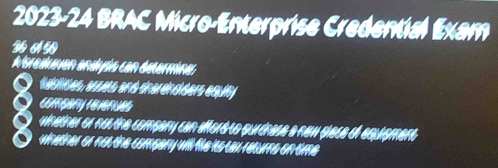 2023-24 BRAC Micro-Enterprise Credential Exam 
WAW 
A'sreduaen andyás can determinar 
iaisiides, ecrers and éhardnd ders equit 
Compary Teverues 
winether or nou the compary can afford to purdnase a new giece of equigment 
whether or not the company will file is tay returne on time