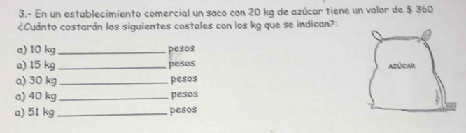 3.- En un establecimiento comercial un saco con 20 kg de azúcar tiene un valor de $ 360
¿Cuánto costarán los siguientes costales con los kg que se indican?: 
a) 10 kg _ pesos
a) 15 kg _ pesos
a) 30 kg _ pesos
a) 40 kg _ pesos
a) 51 kg _ pesos