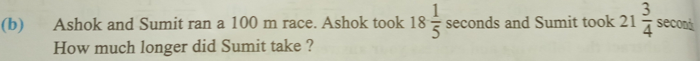 Ashok and Sumit ran a 100 m race. Ashok took 18 1/5  seconds and Sumit took 21 3/4  secont
How much longer did Sumit take ?