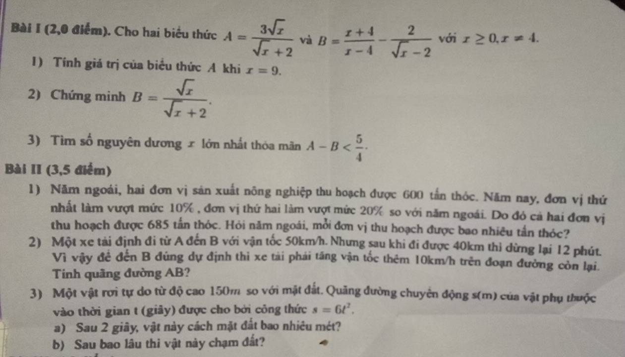 (2,0 điểm). Cho hai biểu thức A= 3sqrt(x)/sqrt(x)+2  và B= (x+4)/x-4 - 2/sqrt(x)-2  với x≥ 0, x!= 4. 
1) Tính giá trị của biểu thức A khi x=9. 
2) Chứng minh B= sqrt(x)/sqrt(x)+2 . 
3) Tìm số nguyên dương x lớn nhất thỏa mãn A-B . 
Bài II (3,5 điểm) 
1) Năm ngoài, hai đơn vị sản xuất nông nghiệp thu hoạch được 600 tấn thỏc. Năm nay, đơn vị thứ 
nhất làm vượt mức 10% , đơn vị thứ hai làm vượt mức 20% so với năm ngoái. Do đỏ cả hai đơn vị 
thu hoạch được 685 tấn thóc. Hỏi năm ngoái, mỗi đơn vị thu hoạch được bao nhiêu tần thóc? 
2) Một xe tài định đi từ A đến B với vận tốc 50km/h. Nhưng sau khi đi được 40km thi đừng lại 12 phút. 
Vì vậy đề đến B đúng dự định thi xe tài phái tăng vận tốc thêm 10km/h trên đoạn đường còn lại. 
Tính quãng đường AB? 
3) Một vật rơi tự do từ độ cao 150m so với mặt đất. Quảng đường chuyển động s(m) của vật phụ thuộc 
vào thời gian t (giây) được cho bởi công thức s=6t^2. 
a) Sau 2 giây, vật này cách mặt đất bao nhiêu mét? 
b) Sau bao lâu thi vật này chạm đất?