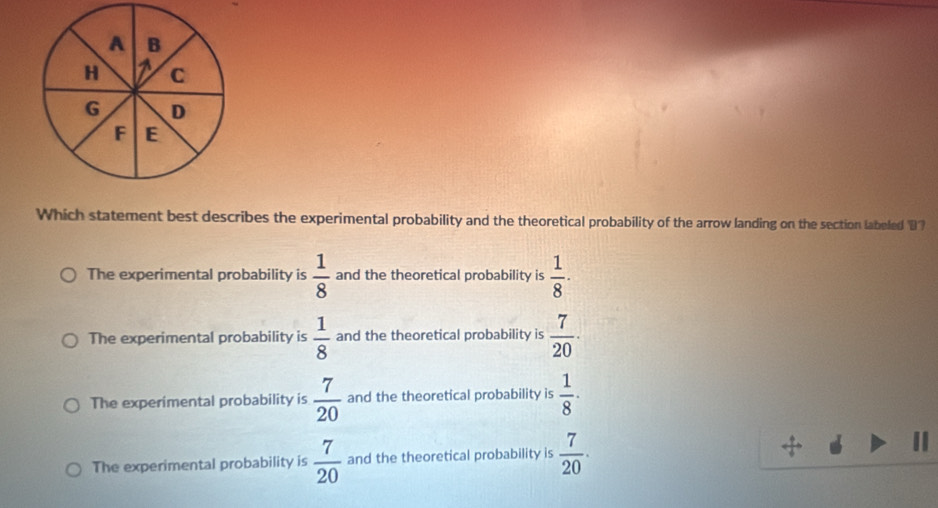 A B
H C
G D
F E
Which statement best describes the experimental probability and the theoretical probability of the arrow landing on the section labeled D
The experimental probability is  1/8  and the theoretical probability is  1/8 ·
The experimental probability is  1/8  and the theoretical probability is  7/20 ·
The experimental probability is  7/20  and the theoretical probability is  1/8 ·
The experimental probability is  7/20  and the theoretical probability is  7/20 .