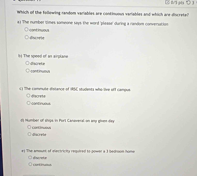 □0/5 pts つ3
Which of the following random variables are continuous variables and which are discrete?
a) The number times someone says the word 'please' during a random conversation
continuous
discrete
b) The speed of an airplane
discrete
continuous
c) The commute distance of IRSC students who live off campus
discrete
continuous
d) Number of ships in Port Canaveral on any given day
continuous
discrete
e) The amount of electricity required to power a 3 bedroom home
discrete
continuous