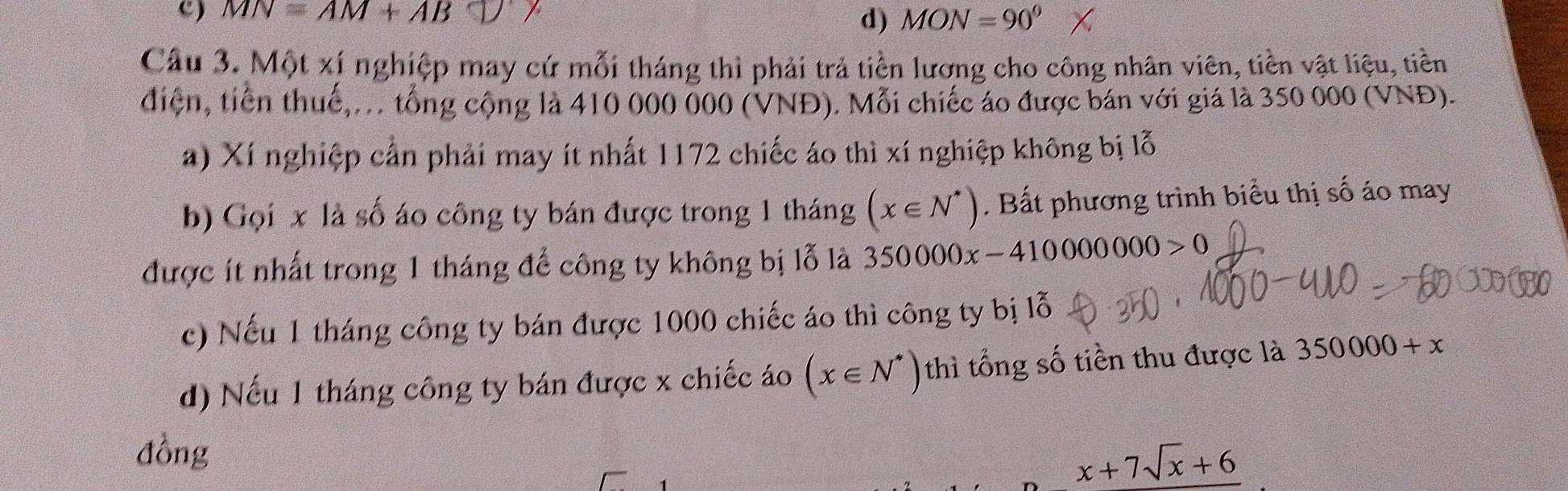 MN=AM+AB MON=90°
d)
Câu 3. Một xí nghiệp may cứ mỗi tháng thì phải trả tiền lương cho công nhân viên, tiền vật liệu, tiền
điện, tiền thuế,... tổng cộng là 410 000 000 (VNĐ). Mỗi chiếc áo được bán với giá là 350 000 (VNĐ).
a) Xí nghiệp cần phải may ít nhất 1172 chiếc áo thì xí nghiệp không bị lỗ
b) Gọi x là số áo công ty bán được trong 1 tháng (x∈ N^*). Bất phương trình biểu thị số áo may
được ít nhất trong 1 tháng để công ty không bị lỗ là 350000x-410000000>0
c) Nếu 1 tháng công ty bán được 1000 chiếc áo thì công ty bị lỗ
d) Nếu 1 tháng công ty bán được x chiếc áo (x∈ N^*) thì tổng số tiền thu được là 350000+x
đồng
x+7sqrt(x)+6