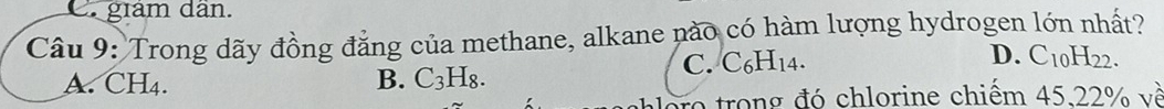C giám dân.
Câu 9: Trong dãy đồng đẳng của methane, alkane nào có hàm lượng hydrogen lớn nhất?
D.
C. C _6H_14 a C_10H_22.
A. CH4. B. C_3H_8. 
o trong đó chlorine chiếm 4522% về