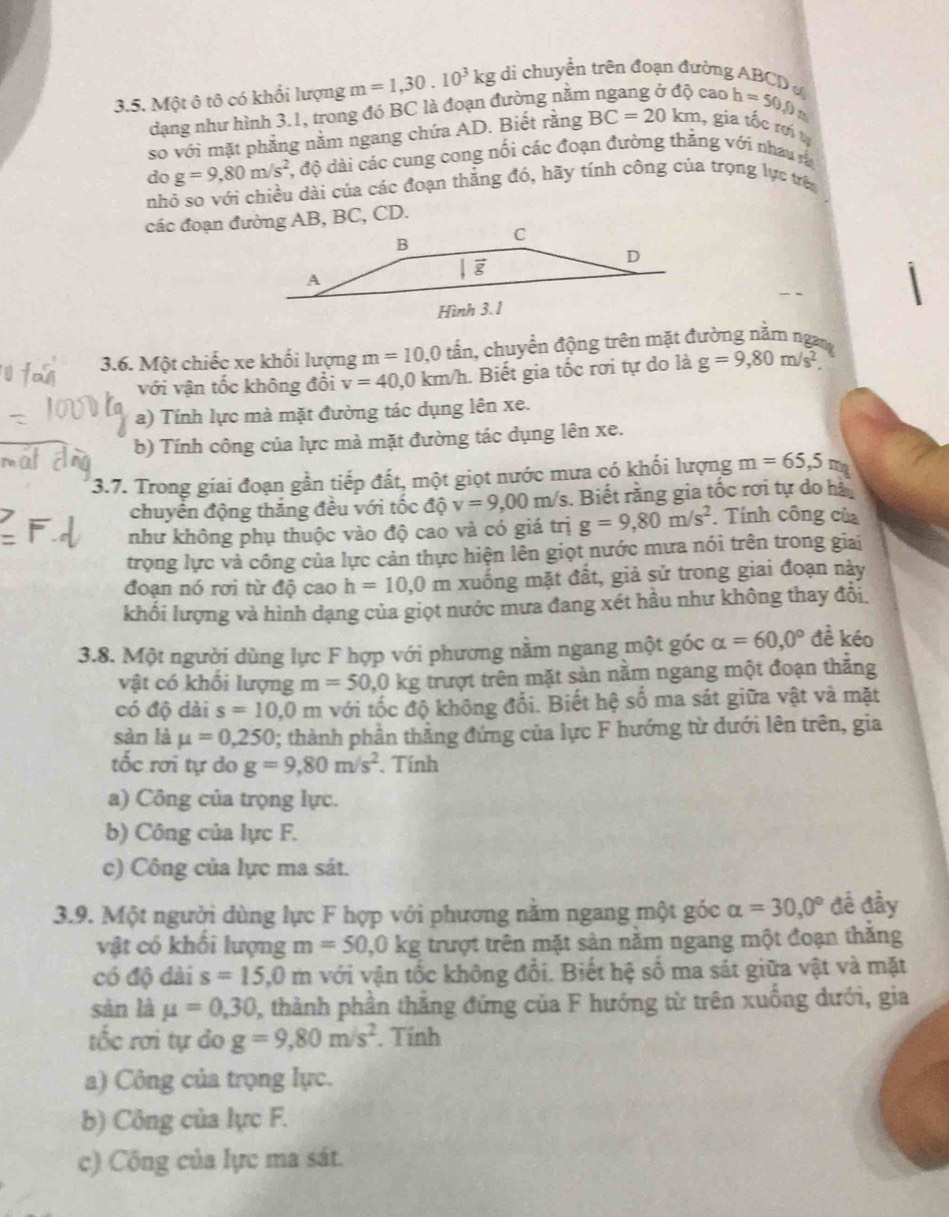 Một ô tô có khổi lượng m=1,30.10^3kg di chuyển trên đoạn đường ABCD 
dạng như hình 3.1, trong đó BC là đoạn đường nằm
cao h=50,0
so với mặt phẳng nằm ngang chứa AD. Biết rằng BC=20km , gia tốc rơi tị
do g=9,80m/s^2 , độ dài các cung cong nối các đoạn đường thắng với nhau rà
nhỏ so với chiều dài của các đoạn thắng đó, hãy tính công của trọng lực trê
các đoạn đường AB, BC, CD.
3.6. Một chiếc xe khối lượng m=10,0 ti cần, chuyển động trên mặt đường năm ngam
với vận tốc không đổi v=40,0km/h Biết gia tốc rơi tự do là g=9,80m/s^2
a) Tính lực mà mặt đường tác dụng lên xe.
b) Tính công của lực mà mặt đường tác dụng lên xe.
3.7. Trong giai đoạn gần tiếp đất, một giọt nước mưa có khối lượng m=65,5m
chuyển động thắng đều với tốc độ v=9,00m/s. Biết rằng gia tốc rơi tự do hà
như không phụ thuộc vào độ cao và có giá trị g=9,80m/s^2. Tính công của
trọng lực và công của lực cản thực hiện lên giọt nước mưa nói trên trong giai
đoạn nó rơi từ độ cao h=10,0 I Im xuống mặt đất, giả sử trong giai đoạn này
khối lượng và hình dạng của giọt nước mưa đang xét hầu như không thay đổi
3.8. Một người dùng lực F hợp với phương nằm ngang một góc alpha =60,0° đề kéo
vật có khối lượng m=50,0kg trượt trên mặt sản nằm ngang một đoạn thắng
có độ dài s=10,0m với tốc độ không đổi. Biết hệ số ma sát giữa vật và mặt
sàn là mu =0,250 0; thành phần thẳng đứng của lực F hướng từ dưới lên trên, gia
tốc rơi tự do g=9,80m/s^2. Tính
a) Công của trọng lực.
b) Công của lực F.
c) Công của lực ma sát.
3.9. Một người dùng lực F hợp với phương nằm ngang một góc alpha =30,0° đề đầy
vật có khối lượng m=50,0kg trượt trên mặt sản nằm ngang một đoạn thăng
có độ dài s=15,0m với vận tốc không đổi. Biết hệ số ma sát giữa vật và mặt
sàn là mu =0,30 , thành phần thắng đứng của F hướng từ trên xuống dưới, gia
tốc rơi tự do g=9,80m/s^2. Tính
a) Công của trọng lực.
b) Công của lực F.
c) Công của lực ma sát.